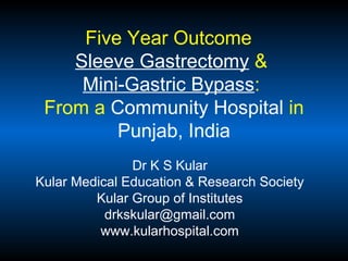 Five Year Outcome
Sleeve Gastrectomy &
Mini-Gastric Bypass:
From a Community Hospital in
Punjab, India
Dr K S Kular
Kular Medical Education & Research Society
Kular Group of Institutes
drkskular@gmail.com
www.kularhospital.com
 