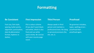 Formatting
Be Consistent
Font size, font style,
spacing, bullet points,
alignment, punctuation,
date & abbreviation
format, hyphens vs
dashes.
First Impression
Pick a colour scheme
(if you don’t want black-
and-white, which is also
fine) and use white
space wisely. Be concise
with your resume page
count.
Third Person
Always speak in third
person and maintain a
professional tone. No slang
or personal pronouns (he,
she, we, I).
Proofread
No grammar mistakes,
typos, spelling errors -
proofread then
proofread again.
 
