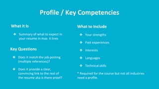 Profile / Key Competencies
What It Is
❖ Summary of what to expect in
your resume in max 4 lines
What to Include
❖ Your strengths
❖ Past experiences
❖ Interests
❖ Languages
❖ Technical skills
* Required for the course but not all industries
need a profile.
Key Questions
❖ Does it match the job posting
(multiple references)?
❖ Does it provide a clear,
convincing link to the rest of
the resume aka is there proof?
 