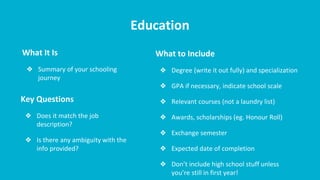 Education
What It Is
❖ Summary of your schooling
journey
What to Include
❖ Degree (write it out fully) and specialization
❖ GPA if necessary, indicate school scale
❖ Relevant courses (not a laundry list)
❖ Awards, scholarships (eg. Honour Roll)
❖ Exchange semester
❖ Expected date of completion
❖ Don’t include high school stuff unless
you’re still in first year!
Key Questions
❖ Does it match the job
description?
❖ Is there any ambiguity with the
info provided?
 