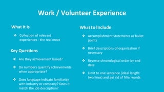 Work / Volunteer Experience
What It Is
❖ Collection of relevant
experiences - the real meat
What to Include
❖ Accomplishment statements as bullet
points
❖ Brief descriptions of organization if
necessary
❖ Reverse chronological order by end
date
❖ Limit to one sentence (ideal length:
two lines) and get rid of filler words
Key Questions
❖ Are they achievement based?
❖ Do numbers quantify achievements
when appropriate?
❖ Does language indicate familiarity
with industry or company? Does it
match the job description?
 