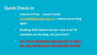 Quick Check-in
• Tutorial 4 Prep - Issues? Email
comm202@sauder.ubc.ca + check course blog
again
• Building Skills Matrix Stories: look at all TA
examples on the blog, not just mine!
• For T29 on Wednesday February 15th at 10am,
our class will be held in HA 243 (NOT HA 296)
 