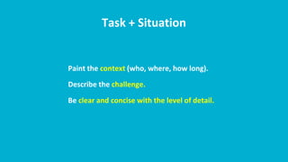 Task + Situation
Paint the context (who, where, how long).
Describe the challenge.
Be clear and concise with the level of detail.
 