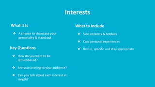 Interests
What It Is
❖ A chance to showcase your
personality & stand out
What to Include
❖ Side interests & hobbies
❖ Cool personal experiences
❖ Be fun, specific and stay appropriateKey Questions
❖ How do you want to be
remembered?
❖ Are you catering to your audience?
❖ Can you talk about each interest at
length?
 