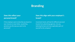 Branding
Does this reflect your
personal brand?
If the employer were to describe you based on
your resume or cover letter, would they
perceive you the way you want to be
perceived?
Does this align with your employer’s
brand?
Investment banks will look for different personal
brands from advertising agencies. Are you
tailoring the best and most applicable parts of
yourself to the company?
 