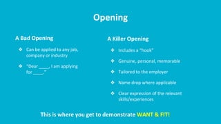 Opening
A Bad Opening
❖ Can be applied to any job,
company or industry
❖ “Dear ____, I am applying
for ____.”
A Killer Opening
❖ Includes a “hook”
❖ Genuine, personal, memorable
❖ Tailored to the employer
❖ Name drop where applicable
❖ Clear expression of the relevant
skills/experiences
This is where you get to demonstrate WANT & FIT!
 