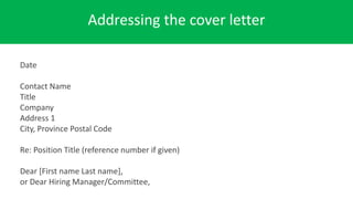 Addressing the cover letter
Date
Contact Name
Title
Company
Address 1
City, Province Postal Code
Re: Position Title (reference number if given)
Dear [First name Last name],
or Dear Hiring Manager/Committee,
 