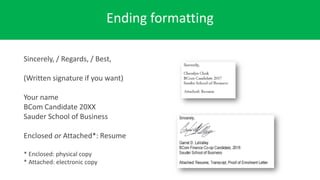 Ending formatting
Sincerely, / Regards, / Best,
(Written signature if you want)
Your name
BCom Candidate 20XX
Sauder School of Business
Enclosed or Attached*: Resume
* Enclosed: physical copy
* Attached: electronic copy
 