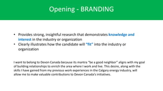 Opening - BRANDING
• Provides strong, insightful research that demonstrates knowledge and
interest in the industry or organization
• Clearly illustrates how the candidate will “fit” into the industry or
organization
I want to belong to Devon Canada because its mantra “be a good neighbor” aligns with my goal
of building relationships to enrich the area where I work and live. This desire, along with the
skills I have gained from my previous work experiences in the Calgary energy industry, will
allow me to make valuable contributions to Devon Canada’s initiatives.
 