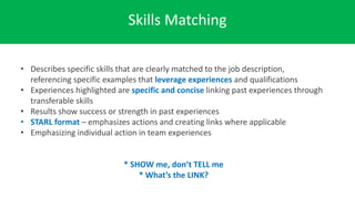 Skills Matching
• Describes specific skills that are clearly matched to the job description,
referencing specific examples that leverage experiences and qualifications
• Experiences highlighted are specific and concise linking past experiences through
transferable skills
• Results show success or strength in past experiences
• STARL format – emphasizes actions and creating links where applicable
• Emphasizing individual action in team experiences
* SHOW me, don’t TELL me
* What’s the LINK?
 
