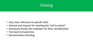 Closing
• Very clear reference to specific skills
• Interest and request for meeting aka “call to action”
• Graciously thanks the employer for their consideration
• Ties back to hook/intro
• Demonstrates branding
 