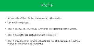 Profile
• No more then 5 lines for key competencies (4 for profile)
• Can include languages
• Does it clearly and convincingly summarize strengths/experiences/skills?
• Does it match the job posting (multiple references)?
• Does it provide a clear, convincing link to the rest of the resume (i.e. is there
PROOF elsewhere in the document?)
 