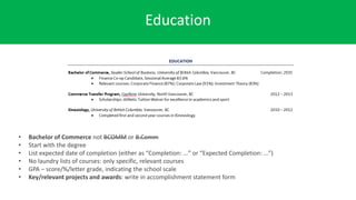 Education
• Bachelor of Commerce not BCOMM or B.Comm
• Start with the degree
• List expected date of completion (either as “Completion: …” or “Expected Completion: ...”)
• No laundry lists of courses: only specific, relevant courses
• GPA – score/%/letter grade, indicating the school scale
• Key/relevant projects and awards: write in accomplishment statement form
 