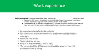 Work experience
• Reverse chronological order by end date
• You can include explanation sentences of companies/experiences if
necessary
• Eliminate filler words
• Written in third person
• Keep it to one sentence (2 lines is best)
• The elements of the RATS statement should be apparent (but not
necessarily in RATS order)
 