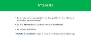 Interests
• Do the interests show personality? Are they specific? Are they relevant to
the job (not always necessary)?
• Do they differentiate the candidate? Are they memorable?
• Be fun! And appropriate
*NOTE for the candidate: Be able to speak about these interests extensively!
 