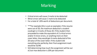 Marking
• Critical errors will cause 2 marks to be deducted
• Minor errors will cause 1 mark to be deducted
• For a total of -20% worth of deductions per document.
• ***For example (this is just an example), if the resume
were out of 20, the maximum deduction a student
could get is 4 marks of those 20. If the student then
proceeded to make the equivalent of 2 critical errors
and/or 4 minor errors, or anything more on their
cover letter, they would get 4 marks deducted of the
20 value of the cover letter. If the student did
everything else perfectly, their final assignment mark
would be 32/40.
• Still determining how much the assignment will be out
of, but max deduction is 20% per document
 