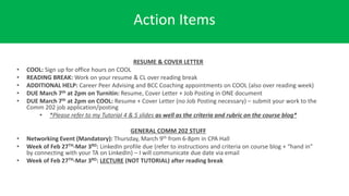 Action Items
RESUME & COVER LETTER
• COOL: Sign up for office hours on COOL
• READING BREAK: Work on your resume & CL over reading break
• ADDITIONAL HELP: Career Peer Advising and BCC Coaching appointments on COOL (also over reading week)
• DUE March 7th at 2pm on Turnitin: Resume, Cover Letter + Job Posting in ONE document
• DUE March 7th at 2pm on COOL: Resume + Cover Letter (no Job Posting necessary) – submit your work to the
Comm 202 job application/posting
• *Please refer to my Tutorial 4 & 5 slides as well as the criteria and rubric on the course blog*
GENERAL COMM 202 STUFF
• Networking Event (Mandatory): Thursday, March 9th from 6-8pm in CPA Hall
• Week of Feb 27TH-Mar 3RD: LinkedIn profile due (refer to instructions and criteria on course blog + “hand in”
by connecting with your TA on LinkedIn) – I will communicate due date via email
• Week of Feb 27TH-Mar 3RD: LECTURE (NOT TUTORIAL) after reading break
 