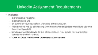 LinkedIn Assignment Requirements
• Include:
– a professional headshot
– a personalized URL
– an outline of your education, work and extra curriculars
– “hand it in” to me by connecting with me on LinkedIn (please make sure you find
the correct profile!)
– Send a personalized invite to five other contacts (you should have at least six
connections when I check!)
– LOOK AT COURSE BLOG FOR COMPLETE REQUIREMENTS
 