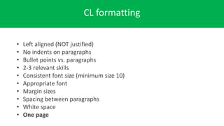 CL formatting
• Left aligned (NOT justified)
• No indents on paragraphs
• Bullet points vs. paragraphs
• 2-3 relevant skills
• Consistent font size (minimum size 10)
• Appropriate font
• Margin sizes
• Spacing between paragraphs
• White space
• One page
 