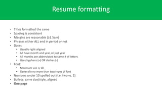 Resume formatting
• Titles formatted the same
• Spacing is consistent
• Margins are reasonable (≥1.5cm)
• Phrases either ALL end in period or not
• Dates
• Usually right-aligned
• All have month and year, or just year
• All months are abbreviated to same # of letters
• Uses hyphens (–) OR dashes (-)
• Font:
• Minimum size is 10
• Generally no more than two types of font
• Numbers under 10 spelled out (i.e. two vs. 2)
• Bullets: same size/style, aligned
• One page
 
