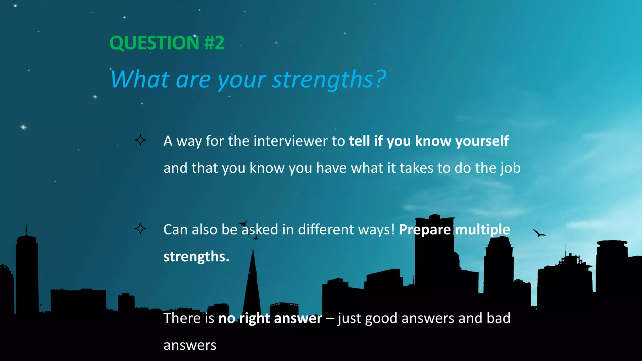 QUESTION #2
What are your strengths?
 A way for the interviewer to tell if you know yourself
and that you know you have what it takes to do the job
 Can also be asked in different ways! Prepare multiple
strengths.
 There is no right answer – just good answers and bad
answers
 