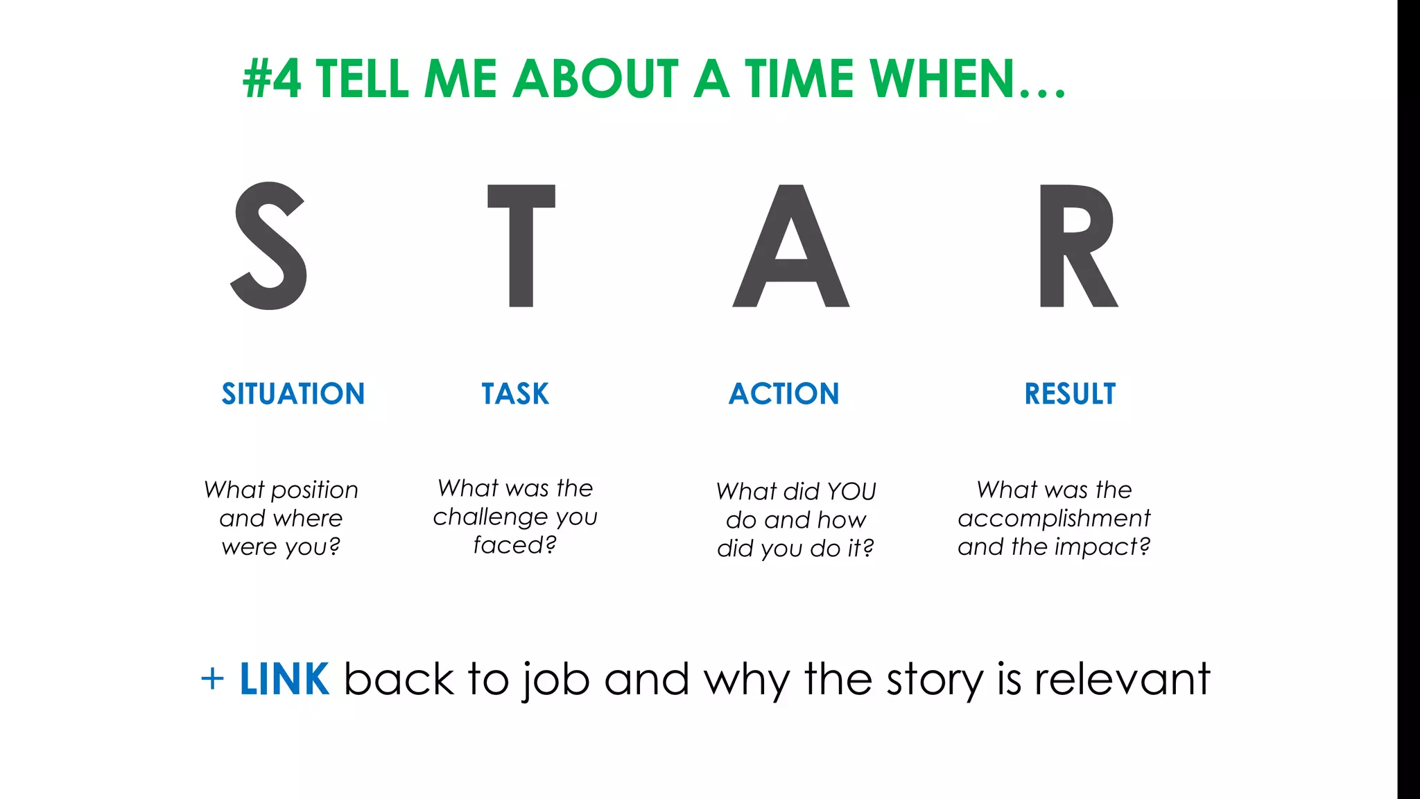 #4 TELL ME ABOUT A TIME WHEN…
S T A R
SITUATION ACTIONTASK RESULT
What position
and where
were you?
What was the
challenge you
faced?
What did YOU
do and how
did you do it?
What was the
accomplishment
and the impact?
+ LINK back to job and why the story is relevant
 