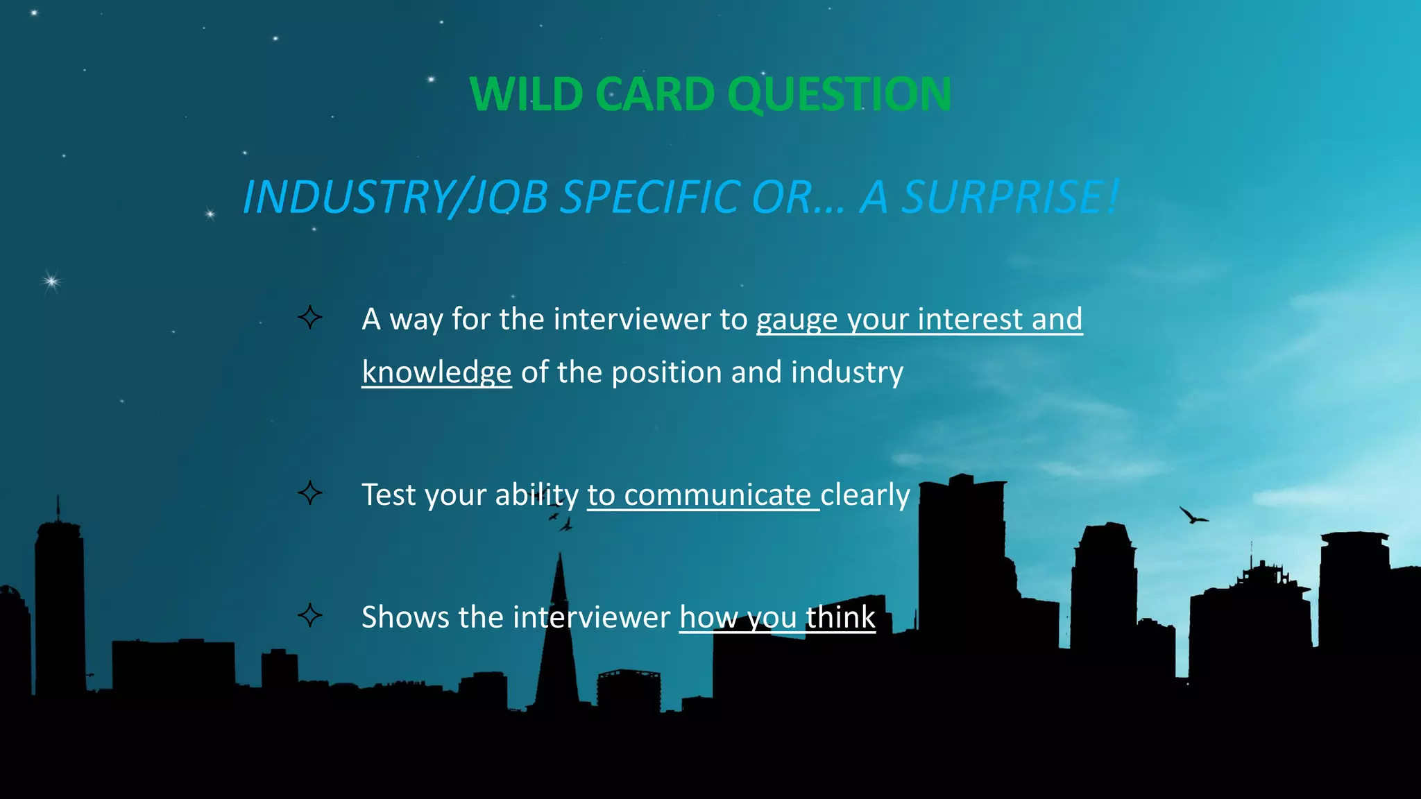 WILD CARD QUESTION
INDUSTRY/JOB SPECIFIC OR… A SURPRISE!
 A way for the interviewer to gauge your interest and
knowledge of the position and industry
 Test your ability to communicate clearly
 Shows the interviewer how you think
 TESTS BUSINESS ACUMEN: news, trends, etc.
 