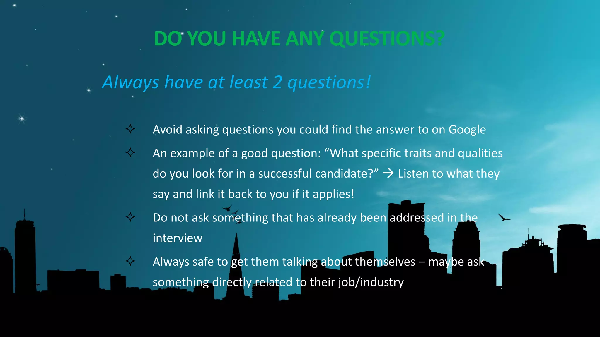 DO YOU HAVE ANY QUESTIONS?
Always have at least 2 questions!
 Avoid asking questions you could find the answer to on Google
 An example of a good question: “What specific traits and qualities
do you look for in a successful candidate?”  Listen to what they
say and link it back to you if it applies!
 Do not ask something that has already been addressed in the
interview
 Always safe to get them talking about themselves – maybe ask
something directly related to their job/industry or some career
advice.
 