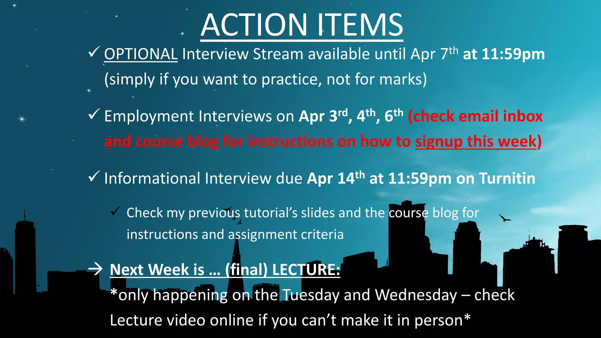 ACTION ITEMS
 OPTIONAL Interview Stream available until Apr 7th at 11:59pm
(simply if you want to practice, not for marks)
 Employment Interviews on Apr 3rd, 4th, 6th (check email inbox
and course blog for instructions on how to signup this week)
 Informational Interview due Apr 14th at 11:59pm on Turnitin
 Check my previous tutorial’s slides and the course blog for
instructions and assignment criteria
 Next Week is … (final) LECTURE:
*only happening on the Tuesday and Wednesday – check
Lecture video online if you can’t make it in person*
 
