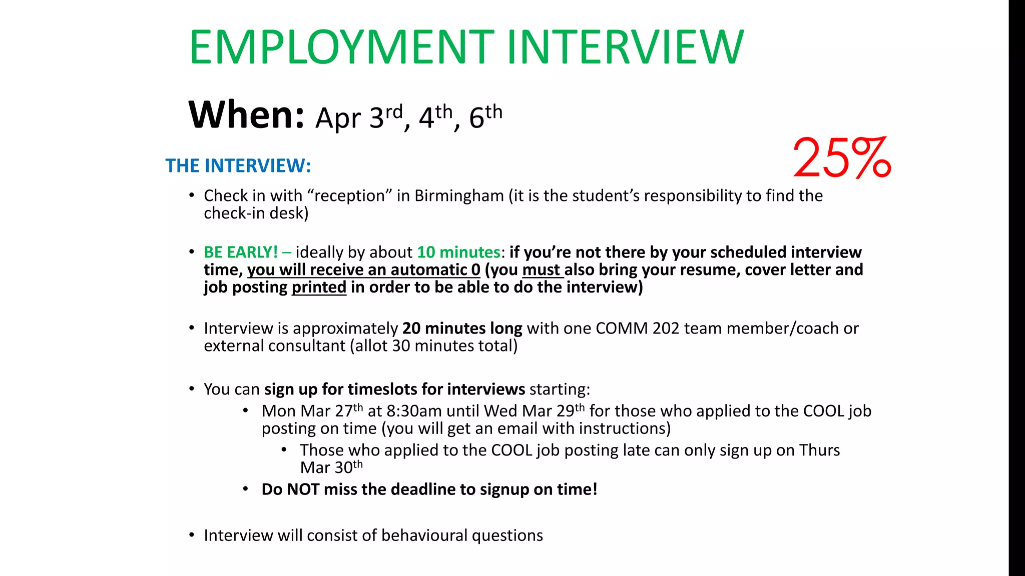THE INTERVIEW:
• Check in with “reception” in Birmingham (it is the student’s responsibility to find the
check-in desk)
• BE EARLY! – ideally by about 10 minutes: if you’re not there by your scheduled interview
time, you will receive an automatic 0 (you must also bring your resume, cover letter and
job posting printed in order to be able to do the interview)
• Interview is approximately 20 minutes long with one COMM 202 team member/coach or
external consultant (allot 30 minutes total)
• You can sign up for timeslots for interviews starting:
• Mon Mar 27th at 8:30am until Wed Mar 29th for those who applied to the COOL job
posting on time (you will get an email with instructions)
• Those who applied to the COOL job posting late can only sign up on Thurs
Mar 30th
• Do NOT miss the deadline to signup on time!
• Interview will consist of behavioural questions
25%
When: Apr 3rd, 4th, 6th
EMPLOYMENT INTERVIEW
 