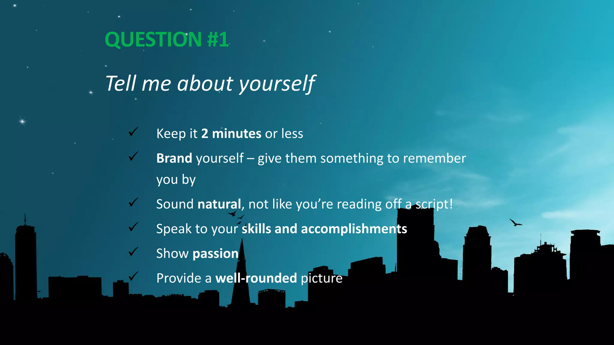 QUESTION #1
Tell me about yourself
 Keep it 2 minutes or less
 Brand yourself – give them something to remember
you by
 Sound natural, not like you’re reading off a script!
 Speak to your skills and accomplishments
 Show passion
 Provide a well-rounded picture
 