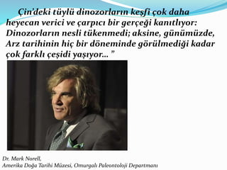 Çin’deki tüylü dinozorların keşfi çok daha
heyecan verici ve çarpıcı bir gerçeği kanıtlıyor:
Dinozorların nesli tükenmedi; aksine, günümüzde,
Arz tarihinin hiç bir döneminde görülmediği kadar
çok farklı çeşidi yaşıyor… ”
Dr. Mark Norell,
Amerika Doğa Tarihi Müzesi, Omurgalı Paleontoloji Departmanı
 