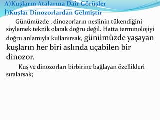 A)Kuşların Atalarına Dair Görüşler
İ)Kuşlar Dinozorlardan Gelmiştir
Günümüzde , dinozorların neslinin tükendiğini
söylemek teknik olarak doğru değil. Hatta terminolojiyi
doğru anlamıyla kullanırsak, günümüzde yaşayan
kuşların her biri aslında uçabilen bir
dinozor.
Kuş ve dinozorları birbirine bağlayan özellikleri
sıralarsak;
 