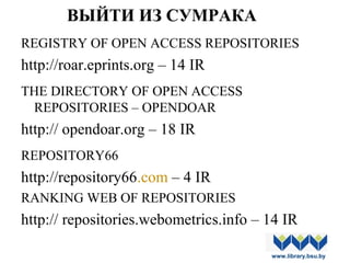ВЫЙТИ ИЗ СУМРАКА
REGISTRY OF OPEN ACCESS REPOSITORIES
http://roar.eprints.org – 14 IR
THE DIRECTORY OF OPEN ACCESS
REPOSITORIES – OPENDOAR
http:// opendoar.org – 18 IR
REPOSITORY66
http://repository66.com – 4 IR
RANKING WEB OF REPOSITORIES
http:// repositories.webometrics.info – 14 IR
www.library.bsu.by
 