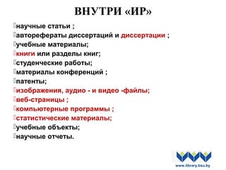 ВНУТРИ «ИР»
научные статьи ;
авторефераты диссертаций и диссертации ;
учебные материалы;
книги или разделы книг;
студенческие работы;
материалы конференций ;
патенты;
изображения, аудио - и видео -файлы;
веб-страницы ;
компьютерные программы ;
статистические материалы;
учебные объекты;
научные отчеты.
www.library.bsu.by
 