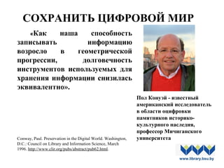 «Как наша способность
записывать информацию
возросло в геометрической
прогрессии, долговечность
инструментов используемых для
хранения информации снизилась
эквивалентно».
Conway, Paul. Preservation in the Digital World. Washington,
D.C.: Council on Library and Information Science, March
1996. http://www.clir.org/pubs/abstract/pub62.html.
Пол Конуэй - известный
американский исследователь
в области оцифровки
памятников историко-
культурного наследия,
профессор Мичиганского
университета
www.library.bsu.by
СОХРАНИТЬ ЦИФРОВОЙ МИР
 