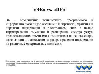 «ЭБ» vs. «ИР»
ЭБ - объединение технического, программного и
информационного видов обеспечения обработки, хранения и
передачи информации в электронном виде с целью
тиражирования, эмуляции и расширения спектра услуг,
предоставляемых обычными библиотеками на основе сбора,
каталогизации, нахождения и распространения информации
на различных материальных носителях.
Определение  было  предложено  на  X  ежегодной  конференции  по  искусственному  интеллекту  для  программных 
приложений, организованной Компьютерным сообществом при Институте инженеров по электротехнике и электронике 
(IEEE) в 1994 г.
www.library.bsu.by
 