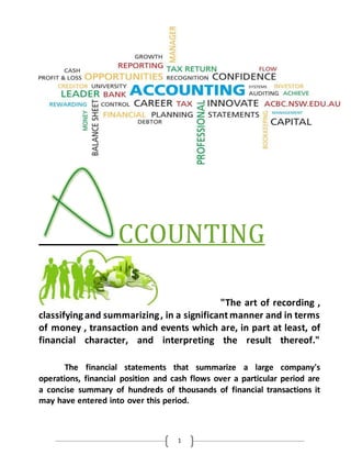 1
CCOUNTING
"The art of recording ,
classifyingand summarizing, in a significant manner and in terms
of money , transaction and events which are, in part at least, of
financial character, and interpreting the result thereof."
The financial statements that summarize a large company's
operations, financial position and cash flows over a particular period are
a concise summary of hundreds of thousands of financial transactions it
may have entered into over this period.
 