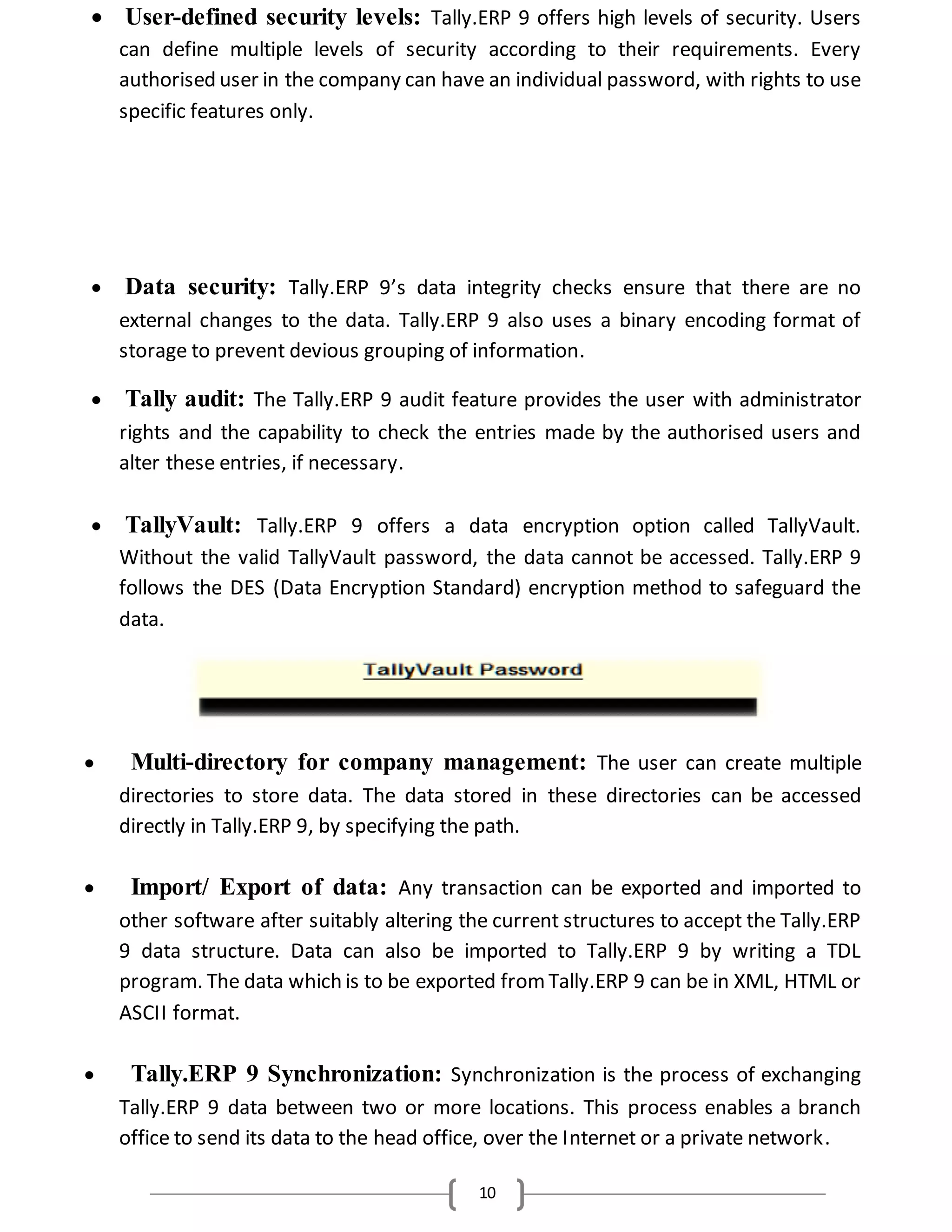 10
 User-defined security levels: Tally.ERP 9 offers high levels of security. Users
can define multiple levels of security according to their requirements. Every
authorised user in the company can have an individual password, with rights to use
specific features only.
 Data security: Tally.ERP 9’s data integrity checks ensure that there are no
external changes to the data. Tally.ERP 9 also uses a binary encoding format of
storage to prevent devious grouping of information.
 Tally audit: The Tally.ERP 9 audit feature provides the user with administrator
rights and the capability to check the entries made by the authorised users and
alter these entries, if necessary.
 TallyVault: Tally.ERP 9 offers a data encryption option called TallyVault.
Without the valid TallyVault password, the data cannot be accessed. Tally.ERP 9
follows the DES (Data Encryption Standard) encryption method to safeguard the
data.
 Multi-directory for company management: The user can create multiple
directories to store data. The data stored in these directories can be accessed
directly in Tally.ERP 9, by specifying the path.
 Import/ Export of data: Any transaction can be exported and imported to
other software after suitably altering the current structures to accept the Tally.ERP
9 data structure. Data can also be imported to Tally.ERP 9 by writing a TDL
program. The data which is to be exported fromTally.ERP 9 can be in XML, HTML or
ASCII format.
 Tally.ERP 9 Synchronization: Synchronization is the process of exchanging
Tally.ERP 9 data between two or more locations. This process enables a branch
office to send its data to the head office, over the Internet or a private network.
 