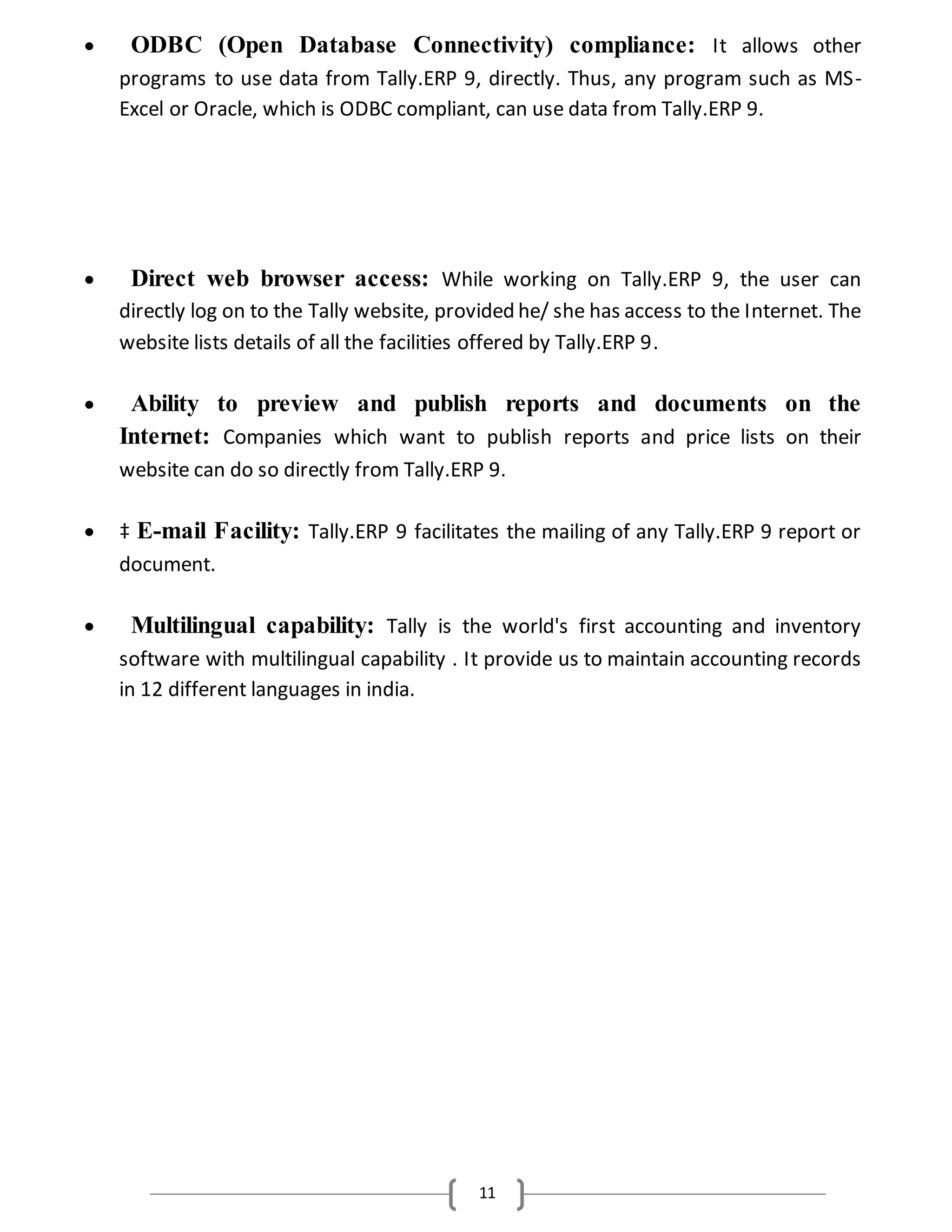 11
 ODBC (Open Database Connectivity) compliance: It allows other
programs to use data from Tally.ERP 9, directly. Thus, any program such as MS-
Excel or Oracle, which is ODBC compliant, can use data from Tally.ERP 9.
 Direct web browser access: While working on Tally.ERP 9, the user can
directly log on to the Tally website, provided he/ she has access to the Internet. The
website lists details of all the facilities offered by Tally.ERP 9.
 Ability to preview and publish reports and documents on the
Internet: Companies which want to publish reports and price lists on their
website can do so directly from Tally.ERP 9.
 ‡ E-mail Facility: Tally.ERP 9 facilitates the mailing of any Tally.ERP 9 report or
document.
 Multilingual capability: Tally is the world's first accounting and inventory
software with multilingual capability . It provide us to maintain accounting records
in 12 different languages in india.
 
