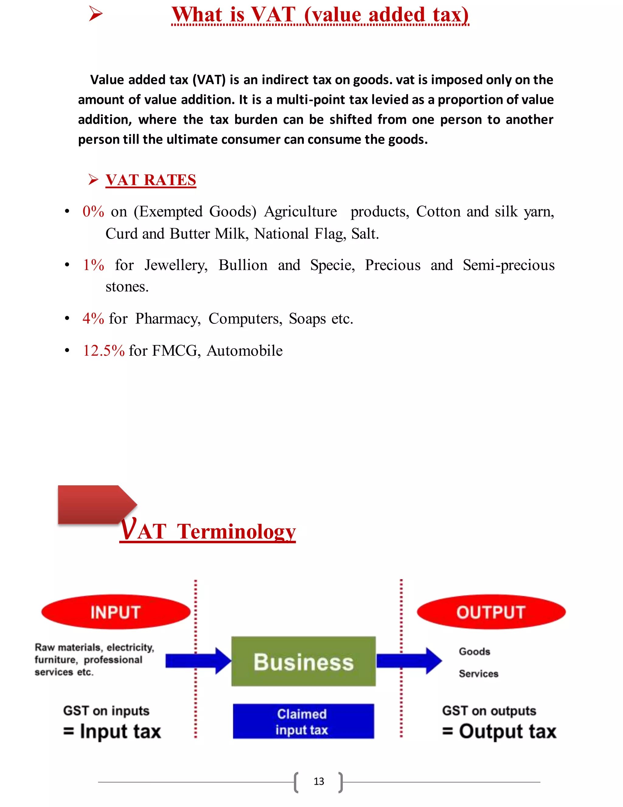 13
 What is VAT (value added tax)
Value added tax (VAT) is an indirect tax on goods. vat is imposed only on the
amount of value addition. It is a multi-point tax levied as a proportion of value
addition, where the tax burden can be shifted from one person to another
person till the ultimate consumer can consume the goods.
 VAT RATES
• 0% on (Exempted Goods) Agriculture products, Cotton and silk yarn,
Curd and Butter Milk, National Flag, Salt.
• 1% for Jewellery, Bullion and Specie, Precious and Semi-precious
stones.
• 4% for Pharmacy, Computers, Soaps etc.
• 12.5% for FMCG, Automobile
VAT Terminology
 
