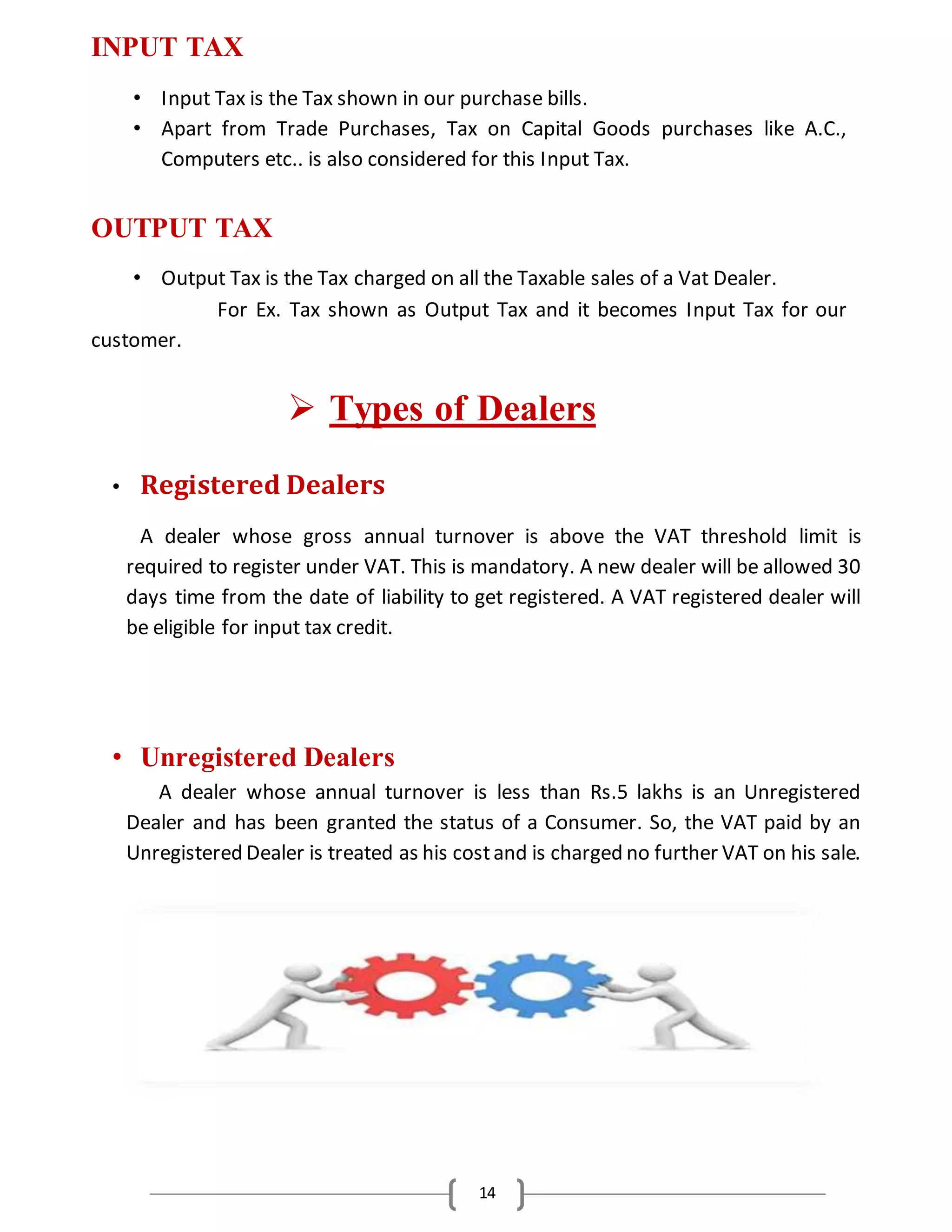 14
INPUT TAX
• Input Tax is the Tax shown in our purchase bills.
• Apart from Trade Purchases, Tax on Capital Goods purchases like A.C.,
Computers etc.. is also considered for this Input Tax.
OUTPUT TAX
• Output Tax is the Tax charged on all the Taxable sales of a Vat Dealer.
For Ex. Tax shown as Output Tax and it becomes Input Tax for our
customer.
 Types of Dealers
• Registered Dealers
A dealer whose gross annual turnover is above the VAT threshold limit is
required to register under VAT. This is mandatory. A new dealer will be allowed 30
days time from the date of liability to get registered. A VAT registered dealer will
be eligible for input tax credit.
• Unregistered Dealers
A dealer whose annual turnover is less than Rs.5 lakhs is an Unregistered
Dealer and has been granted the status of a Consumer. So, the VAT paid by an
Unregistered Dealer is treated as his costand is charged no further VAT on his sale.
 