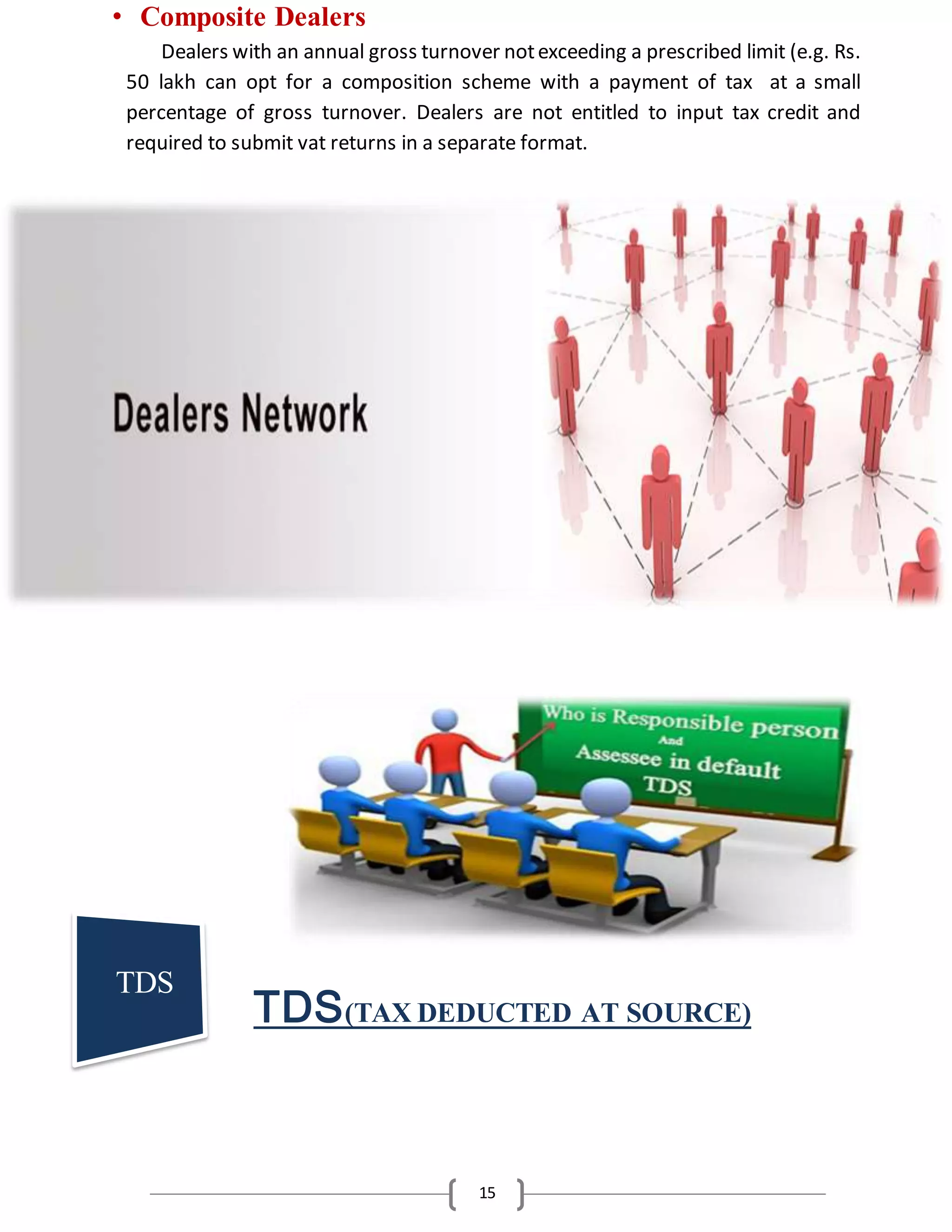 15
• Composite Dealers
Dealers with an annual gross turnover notexceeding a prescribed limit (e.g. Rs.
50 lakh can opt for a composition scheme with a payment of tax at a small
percentage of gross turnover. Dealers are not entitled to input tax credit and
required to submit vat returns in a separate format.
TDS(TAX DEDUCTED AT SOURCE)
TDS
 