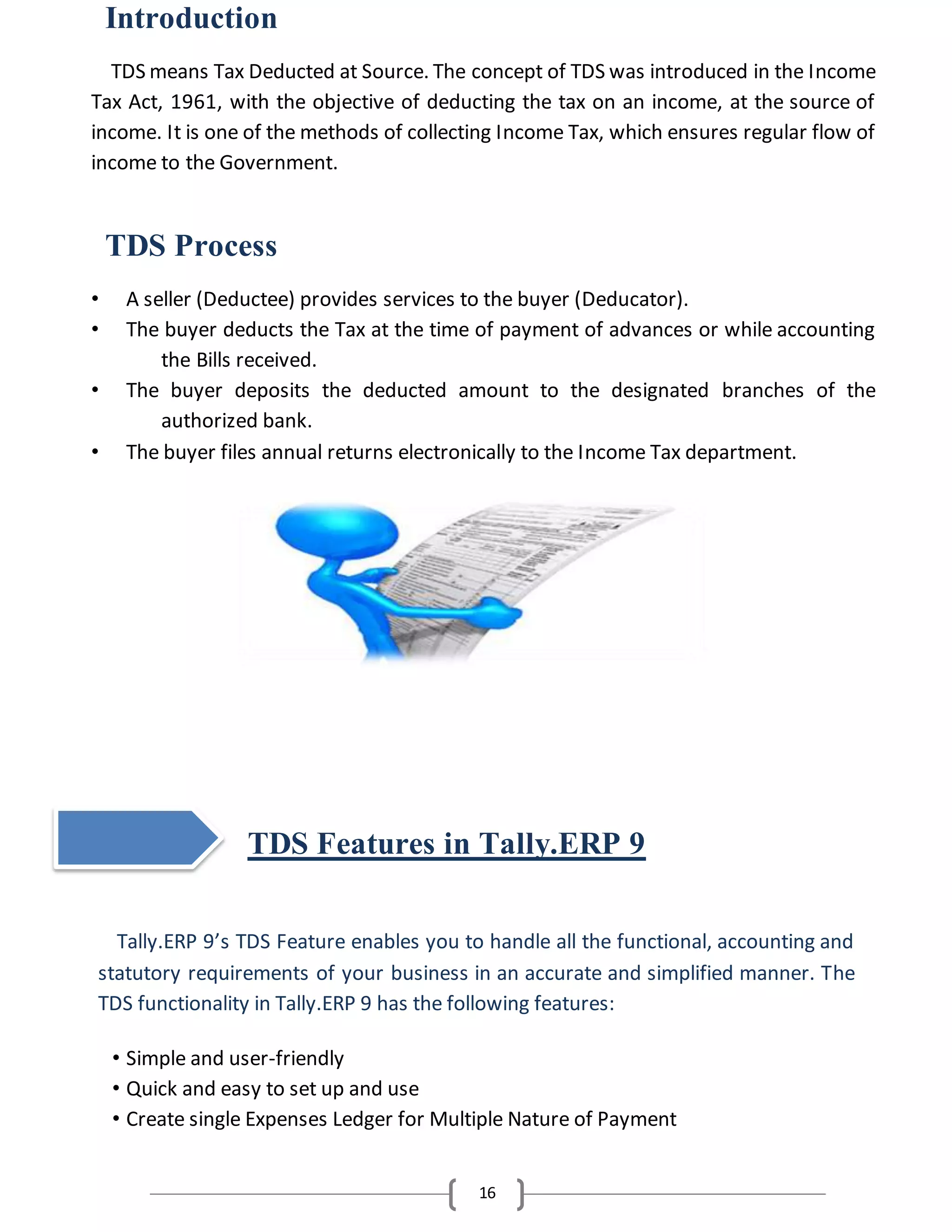 16
Introduction
TDS means Tax Deducted at Source. The concept of TDS was introduced in the Income
Tax Act, 1961, with the objective of deducting the tax on an income, at the source of
income. It is one of the methods of collecting Income Tax, which ensures regular flow of
income to the Government.
TDS Process
• A seller (Deductee) provides services to the buyer (Deducator).
• The buyer deducts the Tax at the time of payment of advances or while accounting
the Bills received.
• The buyer deposits the deducted amount to the designated branches of the
authorized bank.
• The buyer files annual returns electronically to the Income Tax department.
TDS Features in Tally.ERP 9
Tally.ERP 9’s TDS Feature enables you to handle all the functional, accounting and
statutory requirements of your business in an accurate and simplified manner. The
TDS functionality in Tally.ERP 9 has the following features:
• Simple and user-friendly
• Quick and easy to set up and use
• Create single Expenses Ledger for Multiple Nature of Payment
 