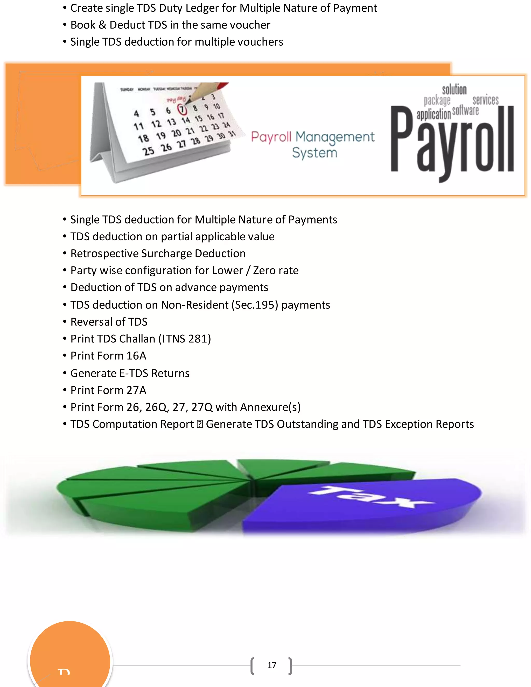 17
• Create single TDS Duty Ledger for Multiple Nature of Payment
• Book & Deduct TDS in the same voucher
• Single TDS deduction for multiple vouchers
• Single TDS deduction for Multiple Nature of Payments
• TDS deduction on partial applicable value
• Retrospective Surcharge Deduction
• Party wise configuration for Lower / Zero rate
• Deduction of TDS on advance payments
• TDS deduction on Non-Resident (Sec.195) payments
• Reversal of TDS
• Print TDS Challan (ITNS 281)
• Print Form 16A
• Generate E-TDS Returns
• Print Form 27A
• Print Form 26, 26Q, 27, 27Q with Annexure(s)
• TDS Computation Report � Generate TDS Outstanding and TDS Exception Reports
P
 