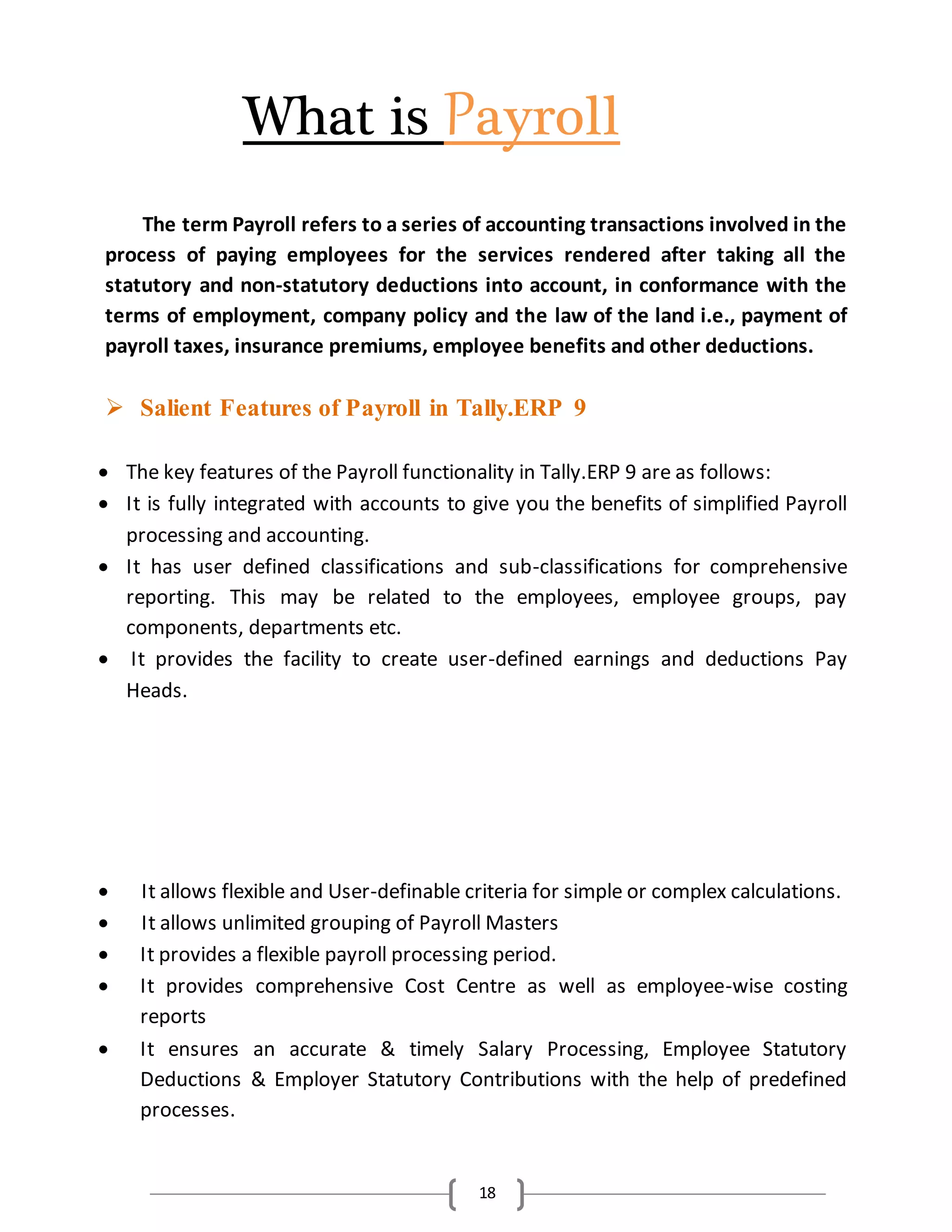 18
What is Payroll
The term Payroll refers to a series of accounting transactions involved in the
process of paying employees for the services rendered after taking all the
statutory and non-statutory deductions into account, in conformance with the
terms of employment, company policy and the law of the land i.e., payment of
payroll taxes, insurance premiums, employee benefits and other deductions.
 Salient Features of Payroll in Tally.ERP 9
 The key features of the Payroll functionality in Tally.ERP 9 are as follows:
 It is fully integrated with accounts to give you the benefits of simplified Payroll
processing and accounting.
 It has user defined classifications and sub-classifications for comprehensive
reporting. This may be related to the employees, employee groups, pay
components, departments etc.
 It provides the facility to create user-defined earnings and deductions Pay
Heads.
 It allows flexible and User-definable criteria for simple or complex calculations.
 It allows unlimited grouping of Payroll Masters
 It provides a flexible payroll processing period.
 It provides comprehensive Cost Centre as well as employee-wise costing
reports
 It ensures an accurate & timely Salary Processing, Employee Statutory
Deductions & Employer Statutory Contributions with the help of predefined
processes.
 