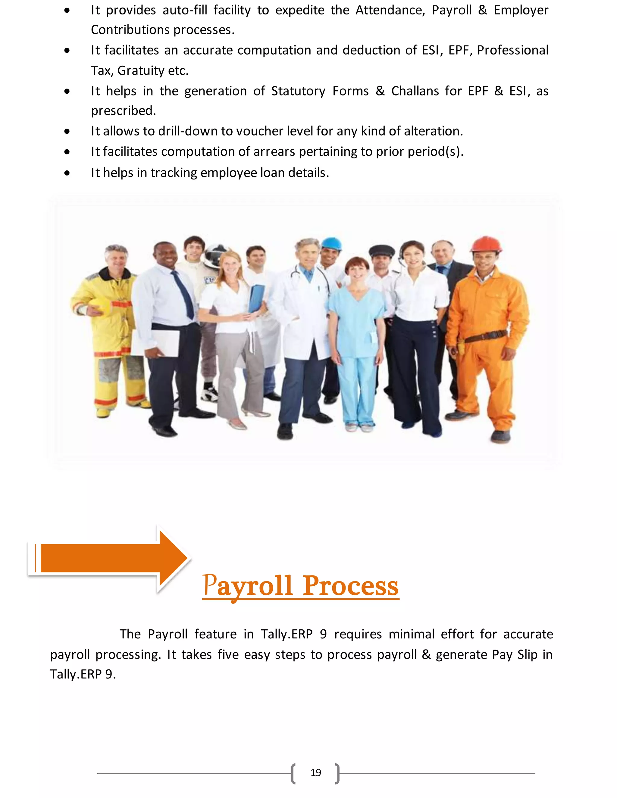 19
 It provides auto-fill facility to expedite the Attendance, Payroll & Employer
Contributions processes.
 It facilitates an accurate computation and deduction of ESI, EPF, Professional
Tax, Gratuity etc.
 It helps in the generation of Statutory Forms & Challans for EPF & ESI, as
prescribed.
 It allows to drill-down to voucher level for any kind of alteration.
 It facilitates computation of arrears pertaining to prior period(s).
 It helps in tracking employee loan details.
Payroll Process
The Payroll feature in Tally.ERP 9 requires minimal effort for accurate
payroll processing. It takes five easy steps to process payroll & generate Pay Slip in
Tally.ERP 9.
 