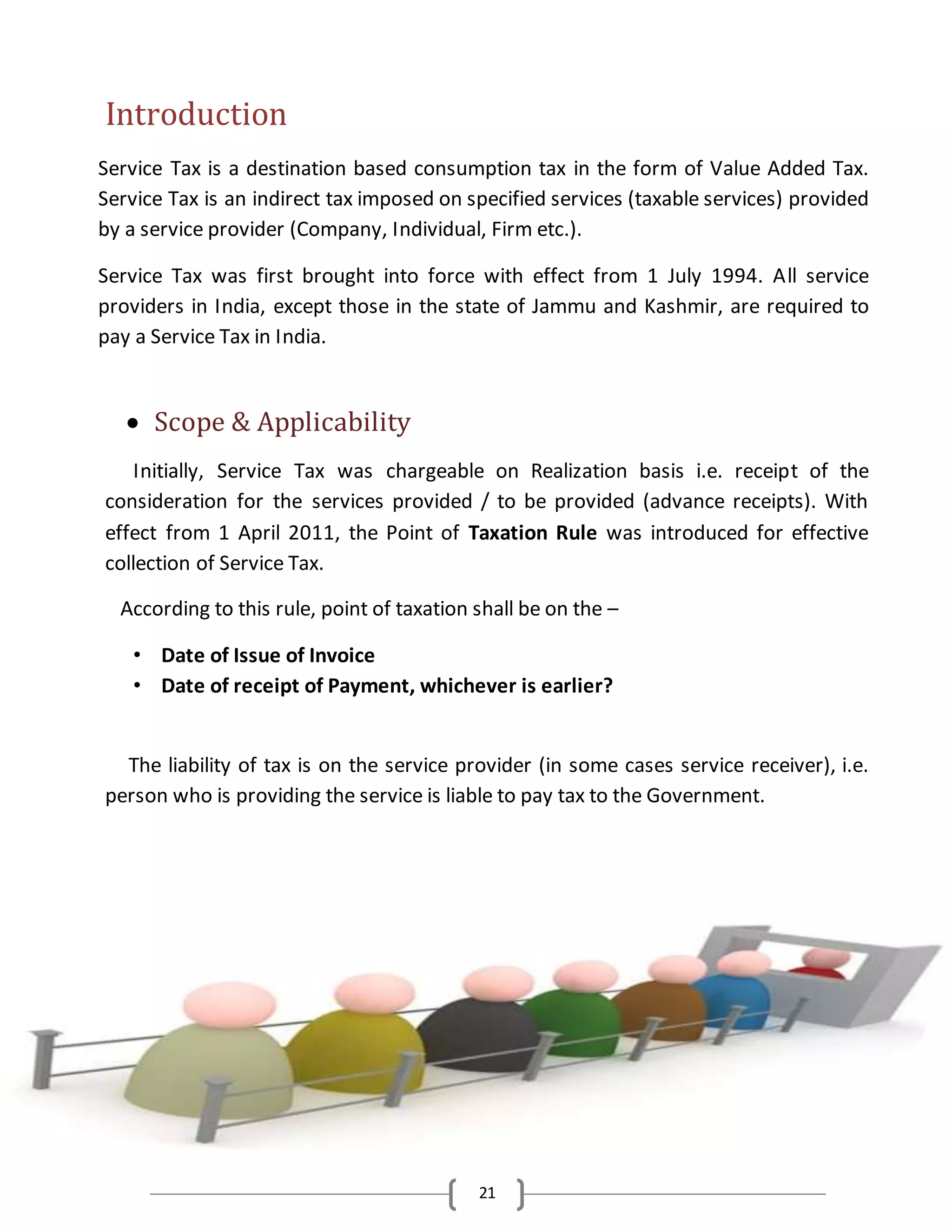 21
Introduction
Service Tax is a destination based consumption tax in the form of Value Added Tax.
Service Tax is an indirect tax imposed on specified services (taxable services) provided
by a service provider (Company, Individual, Firm etc.).
Service Tax was first brought into force with effect from 1 July 1994. All service
providers in India, except those in the state of Jammu and Kashmir, are required to
pay a Service Tax in India.
 Scope & Applicability
Initially, Service Tax was chargeable on Realization basis i.e. receipt of the
consideration for the services provided / to be provided (advance receipts). With
effect from 1 April 2011, the Point of Taxation Rule was introduced for effective
collection of Service Tax.
According to this rule, point of taxation shall be on the –
• Date of Issue of Invoice
• Date of receipt of Payment, whichever is earlier?
The liability of tax is on the service provider (in some cases service receiver), i.e.
person who is providing the service is liable to pay tax to the Government.
 