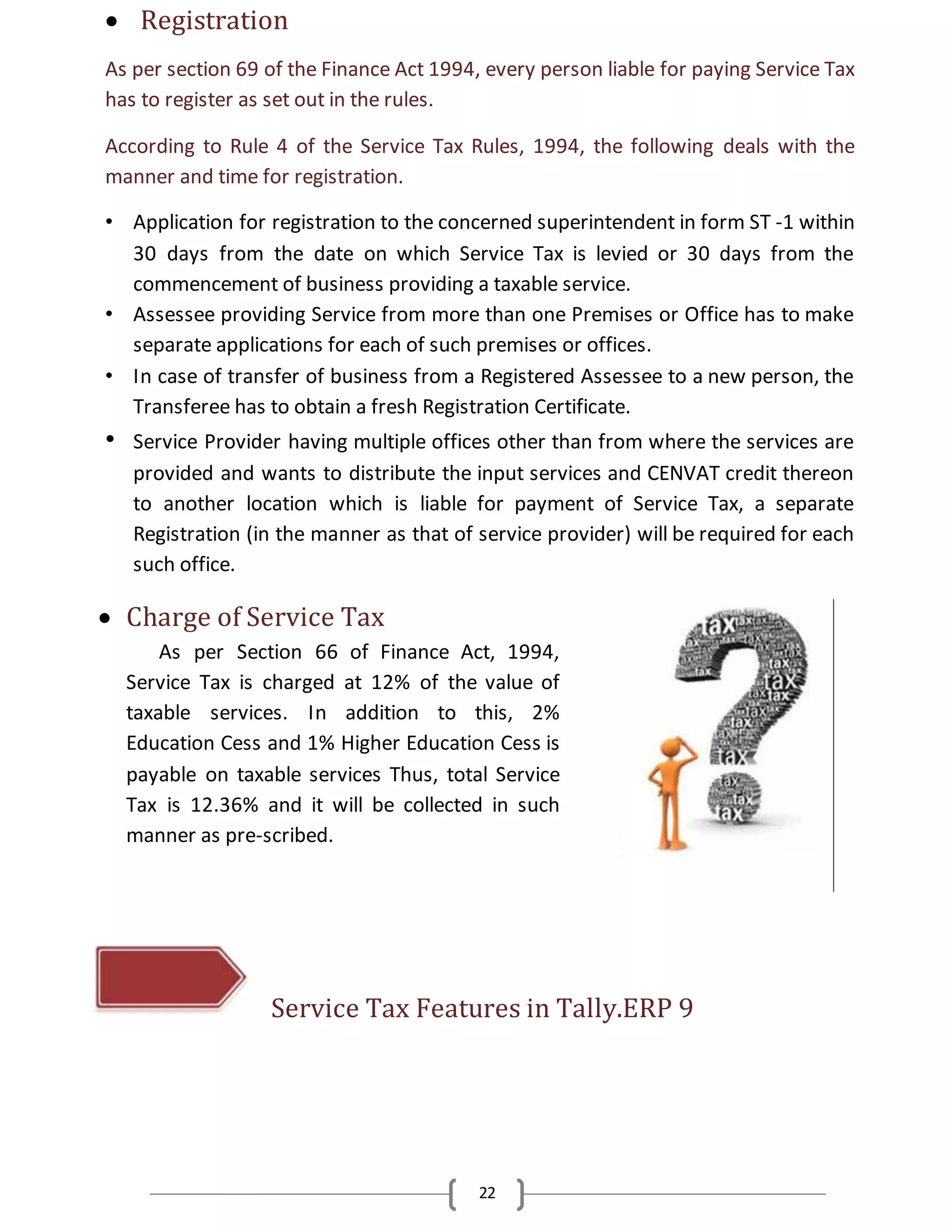 22
 Registration
As per section 69 of the Finance Act 1994, every person liable for paying Service Tax
has to register as set out in the rules.
According to Rule 4 of the Service Tax Rules, 1994, the following deals with the
manner and time for registration.
• Application for registration to the concerned superintendent in form ST -1 within
30 days from the date on which Service Tax is levied or 30 days from the
commencement of business providing a taxable service.
• Assessee providing Service from more than one Premises or Office has to make
separate applications for each of such premises or offices.
• In case of transfer of business from a Registered Assessee to a new person, the
Transferee has to obtain a fresh Registration Certificate.
• Service Provider having multiple offices other than from where the services are
provided and wants to distribute the input services and CENVAT credit thereon
to another location which is liable for payment of Service Tax, a separate
Registration (in the manner as that of service provider) will be required for each
such office.
 Charge of Service Tax
As per Section 66 of Finance Act, 1994,
Service Tax is charged at 12% of the value of
taxable services. In addition to this, 2%
Education Cess and 1% Higher Education Cess is
payable on taxable services Thus, total Service
Tax is 12.36% and it will be collected in such
manner as pre-scribed.
Service Tax Features in Tally.ERP 9
 
