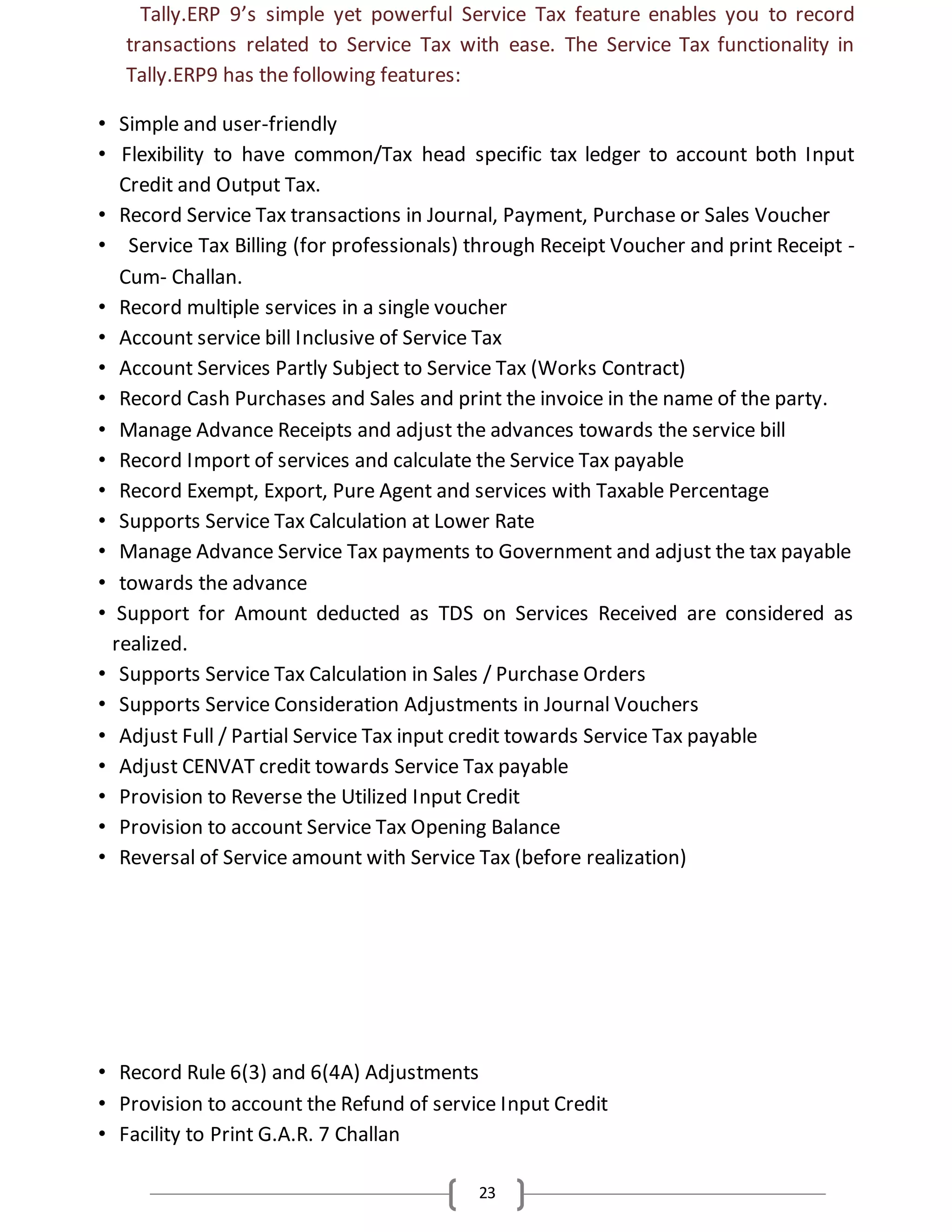 23
Tally.ERP 9’s simple yet powerful Service Tax feature enables you to record
transactions related to Service Tax with ease. The Service Tax functionality in
Tally.ERP9 has the following features:
• Simple and user-friendly
• Flexibility to have common/Tax head specific tax ledger to account both Input
Credit and Output Tax.
• Record Service Tax transactions in Journal, Payment, Purchase or Sales Voucher
• Service Tax Billing (for professionals) through Receipt Voucher and print Receipt -
Cum- Challan.
• Record multiple services in a single voucher
• Account service bill Inclusive of Service Tax
• Account Services Partly Subject to Service Tax (Works Contract)
• Record Cash Purchases and Sales and print the invoice in the name of the party.
• Manage Advance Receipts and adjust the advances towards the service bill
• Record Import of services and calculate the Service Tax payable
• Record Exempt, Export, Pure Agent and services with Taxable Percentage
• Supports Service Tax Calculation at Lower Rate
• Manage Advance Service Tax payments to Government and adjust the tax payable
• towards the advance
• Support for Amount deducted as TDS on Services Received are considered as
realized.
• Supports Service Tax Calculation in Sales / Purchase Orders
• Supports Service Consideration Adjustments in Journal Vouchers
• Adjust Full / Partial Service Tax input credit towards Service Tax payable
• Adjust CENVAT credit towards Service Tax payable
• Provision to Reverse the Utilized Input Credit
• Provision to account Service Tax Opening Balance
• Reversal of Service amount with Service Tax (before realization)
• Record Rule 6(3) and 6(4A) Adjustments
• Provision to account the Refund of service Input Credit
• Facility to Print G.A.R. 7 Challan
 